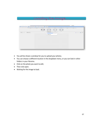 67
 You will be shown a window for you to upload your photos.
 You can choose a different location in the dropdown menu, or you can look in other
folders in your libraries.
 Click on the photo you want to edit.
 Then click open.
 Waiting for the image to load.
 
