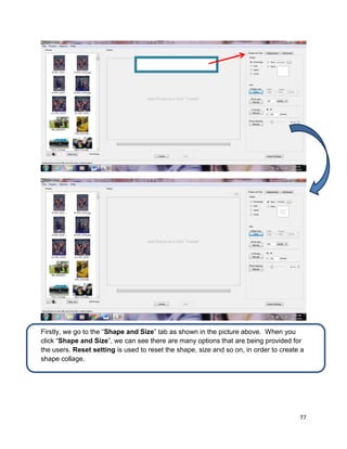 77
Firstly, we go to the “Shape and Size” tab as shown in the picture above. When you
click “Shape and Size”, we can see there are many options that are being provided for
the users. Reset setting is used to reset the shape, size and so on, in order to create a
shape collage.
Shape and Size
 