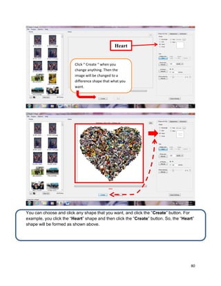 80
You can choose and click any shape that you want, and click the “Create” button. For
example, you click the “Heart” shape and then click the “Create” button. So, the “Heart”
shape will be formed as shown above.
Heart
Click “ Create “ when you
change anything. Then the
image will be changed to a
difference shape that what you
want.
 