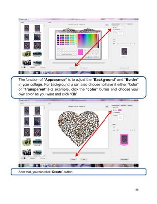 86
The function of “Appearance” is to adjust the “Background” and “Border”
in your collage. For background u can also choose to have it either “Color”
or “Transparent” For example, click the “color” button and choose your
own color as you want and click “Ok”.
After that, you can click “Create” button.
 