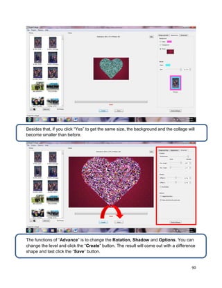 90
Besides that, if you click “Yes” to get the same size, the background and the collage will
become smaller than before.
The functions of “Advance” is to change the Rotation, Shadow and Options. You can
change the level and click the “Create” button. The result will come out with a difference
shape and last click the “Save” button.
 