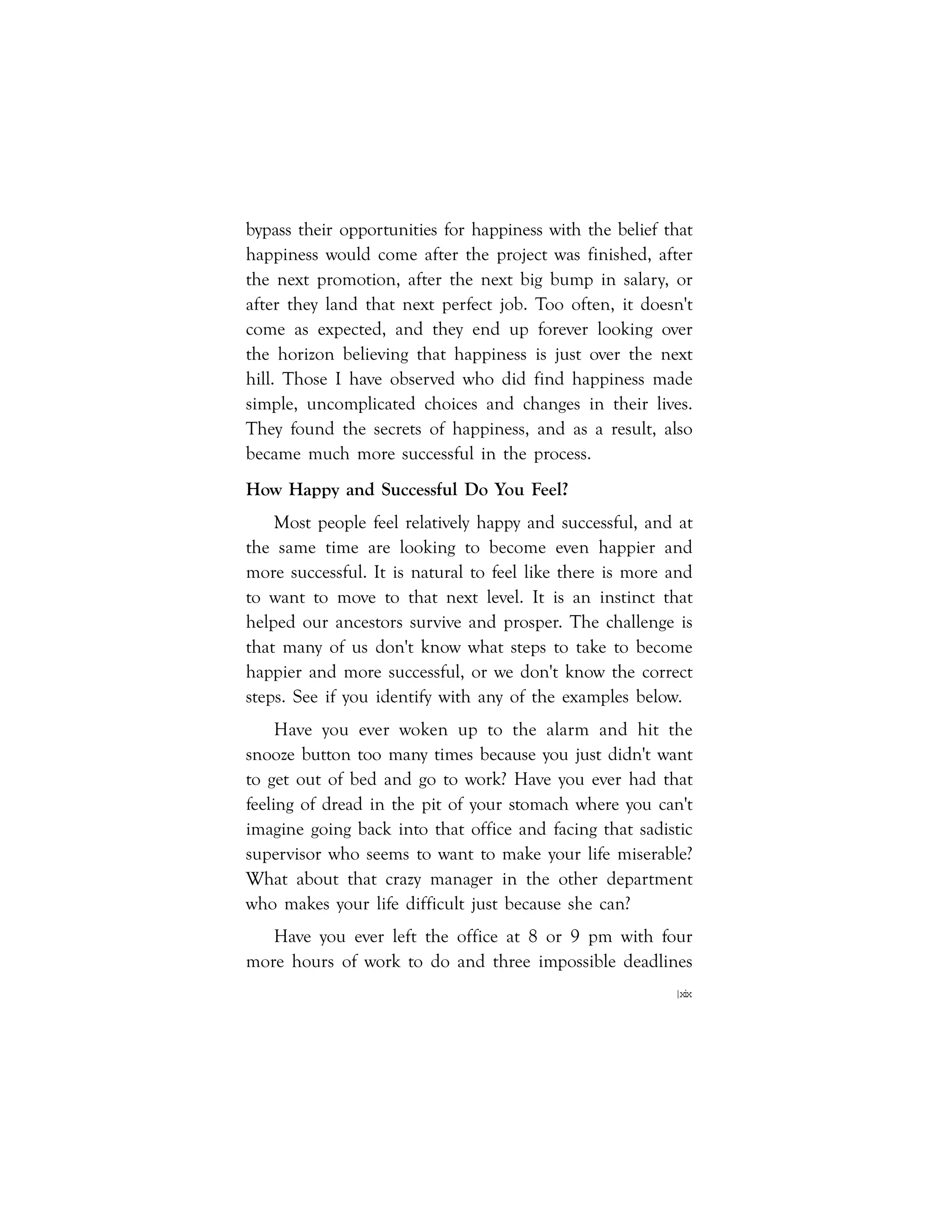 |xix
bypass their opportunities for happiness with the belief that
happiness would come after the project was finished, after
the next promotion, after the next big bump in salary, or
after they land that next perfect job. Too often, it doesn't
come as expected, and they end up forever looking over
the horizon believing that happiness is just over the next
hill. Those I have observed who did find happiness made
simple, uncomplicated choices and changes in their lives.
They found the secrets of happiness, and as a result, also
became much more successful in the process.
How Happy and Successful Do You Feel?
Most people feel relatively happy and successful, and at
the same time are looking to become even happier and
more successful. It is natural to feel like there is more and
to want to move to that next level. It is an instinct that
helped our ancestors survive and prosper. The challenge is
that many of us don't know what steps to take to become
happier and more successful, or we don't know the correct
steps. See if you identify with any of the examples below.
Have you ever woken up to the alarm and hit the
snooze button too many times because you just didn't want
to get out of bed and go to work? Have you ever had that
feeling of dread in the pit of your stomach where you can't
imagine going back into that office and facing that sadistic
supervisor who seems to want to make your life miserable?
What about that crazy manager in the other department
who makes your life difficult just because she can?
Have you ever left the office at 8 or 9 pm with four
more hours of work to do and three impossible deadlines
 