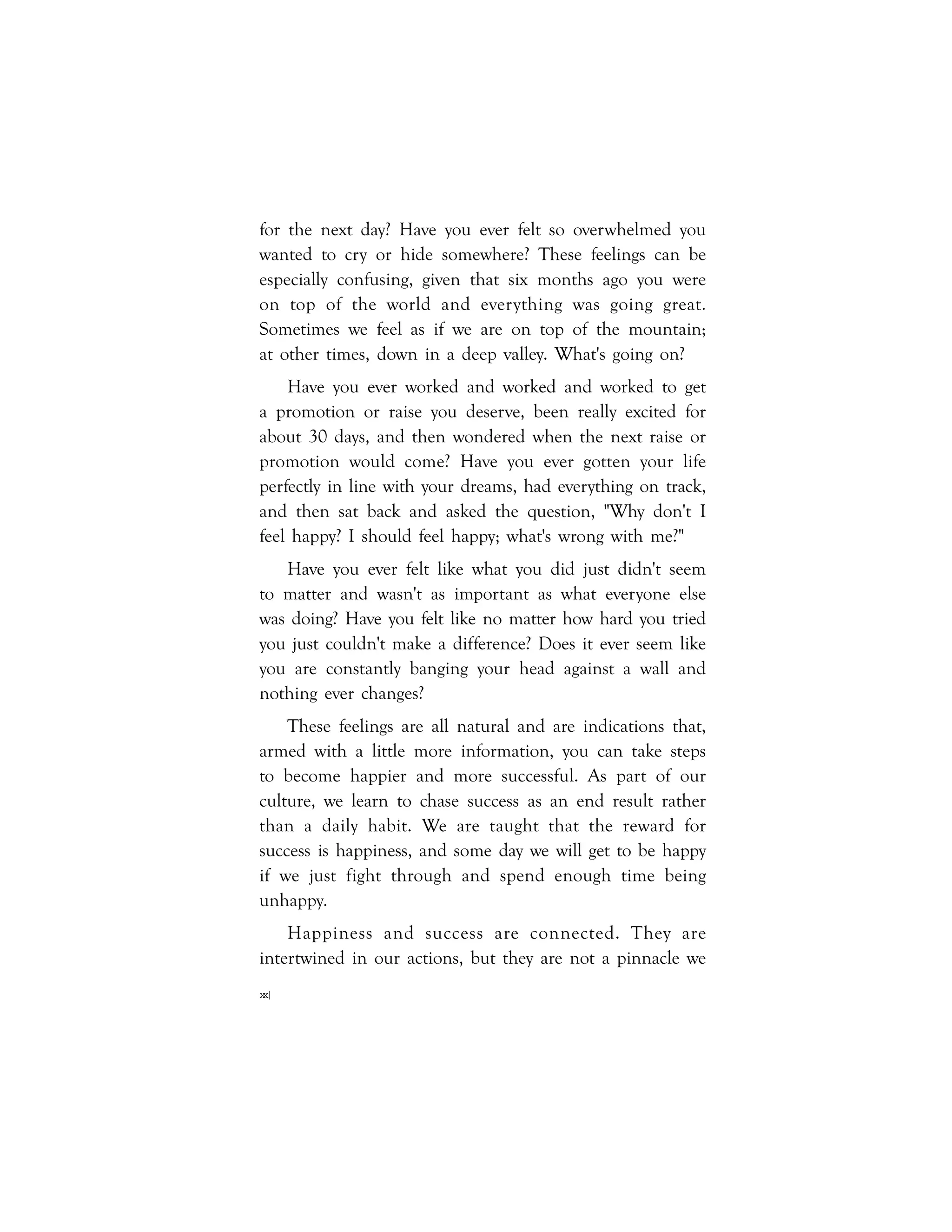 xx|
for the next day? Have you ever felt so overwhelmed you
wanted to cry or hide somewhere? These feelings can be
especially confusing, given that six months ago you were
on top of the world and everything was going great.
Sometimes we feel as if we are on top of the mountain;
at other times, down in a deep valley. What's going on?
Have you ever worked and worked and worked to get
a promotion or raise you deserve, been really excited for
about 30 days, and then wondered when the next raise or
promotion would come? Have you ever gotten your life
perfectly in line with your dreams, had everything on track,
and then sat back and asked the question, "Why don't I
feel happy? I should feel happy; what's wrong with me?"
Have you ever felt like what you did just didn't seem
to matter and wasn't as important as what everyone else
was doing? Have you felt like no matter how hard you tried
you just couldn't make a difference? Does it ever seem like
you are constantly banging your head against a wall and
nothing ever changes?
These feelings are all natural and are indications that,
armed with a little more information, you can take steps
to become happier and more successful. As part of our
culture, we learn to chase success as an end result rather
than a daily habit. We are taught that the reward for
success is happiness, and some day we will get to be happy
if we just fight through and spend enough time being
unhappy.
Happiness and success are connected. They are
intertwined in our actions, but they are not a pinnacle we
 