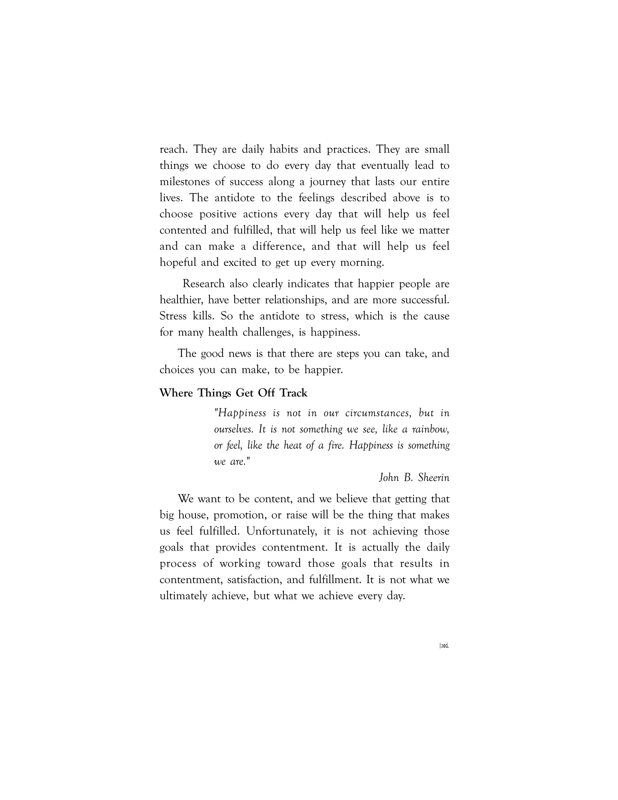 |xxi
reach. They are daily habits and practices. They are small
things we choose to do every day that eventually lead to
milestones of success along a journey that lasts our entire
lives. The antidote to the feelings described above is to
choose positive actions every day that will help us feel
contented and fulfilled, that will help us feel like we matter
and can make a difference, and that will help us feel
hopeful and excited to get up every morning.
Research also clearly indicates that happier people are
healthier, have better relationships, and are more successful.
Stress kills. So the antidote to stress, which is the cause
for many health challenges, is happiness.
The good news is that there are steps you can take, and
choices you can make, to be happier.
Where Things Get Off Track
"Happiness is not in our circumstances, but in
ourselves. It is not something we see, like a rainbow,
or feel, like the heat of a fire. Happiness is something
we are."
John B. Sheerin
We want to be content, and we believe that getting that
big house, promotion, or raise will be the thing that makes
us feel fulfilled. Unfortunately, it is not achieving those
goals that provides contentment. It is actually the daily
process of working toward those goals that results in
contentment, satisfaction, and fulfillment. It is not what we
ultimately achieve, but what we achieve every day.
 