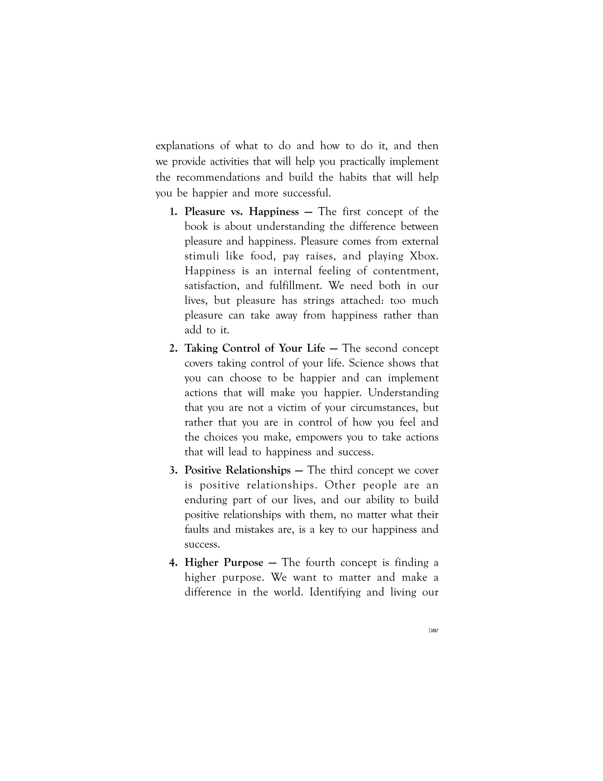 |xxv
explanations of what to do and how to do it, and then
we provide activities that will help you practically implement
the recommendations and build the habits that will help
you be happier and more successful.
1. Pleasure vs. Happiness — The first concept of the
book is about understanding the difference between
pleasure and happiness. Pleasure comes from external
stimuli like food, pay raises, and playing Xbox.
Happiness is an internal feeling of contentment,
satisfaction, and fulfillment. We need both in our
lives, but pleasure has strings attached: too much
pleasure can take away from happiness rather than
add to it.
2. Taking Control of Your Life — The second concept
covers taking control of your life. Science shows that
you can choose to be happier and can implement
actions that will make you happier. Understanding
that you are not a victim of your circumstances, but
rather that you are in control of how you feel and
the choices you make, empowers you to take actions
that will lead to happiness and success.
3. Positive Relationships — The third concept we cover
is positive relationships. Other people are an
enduring part of our lives, and our ability to build
positive relationships with them, no matter what their
faults and mistakes are, is a key to our happiness and
success.
4. Higher Purpose — The fourth concept is finding a
higher purpose. We want to matter and make a
difference in the world. Identifying and living our
 
