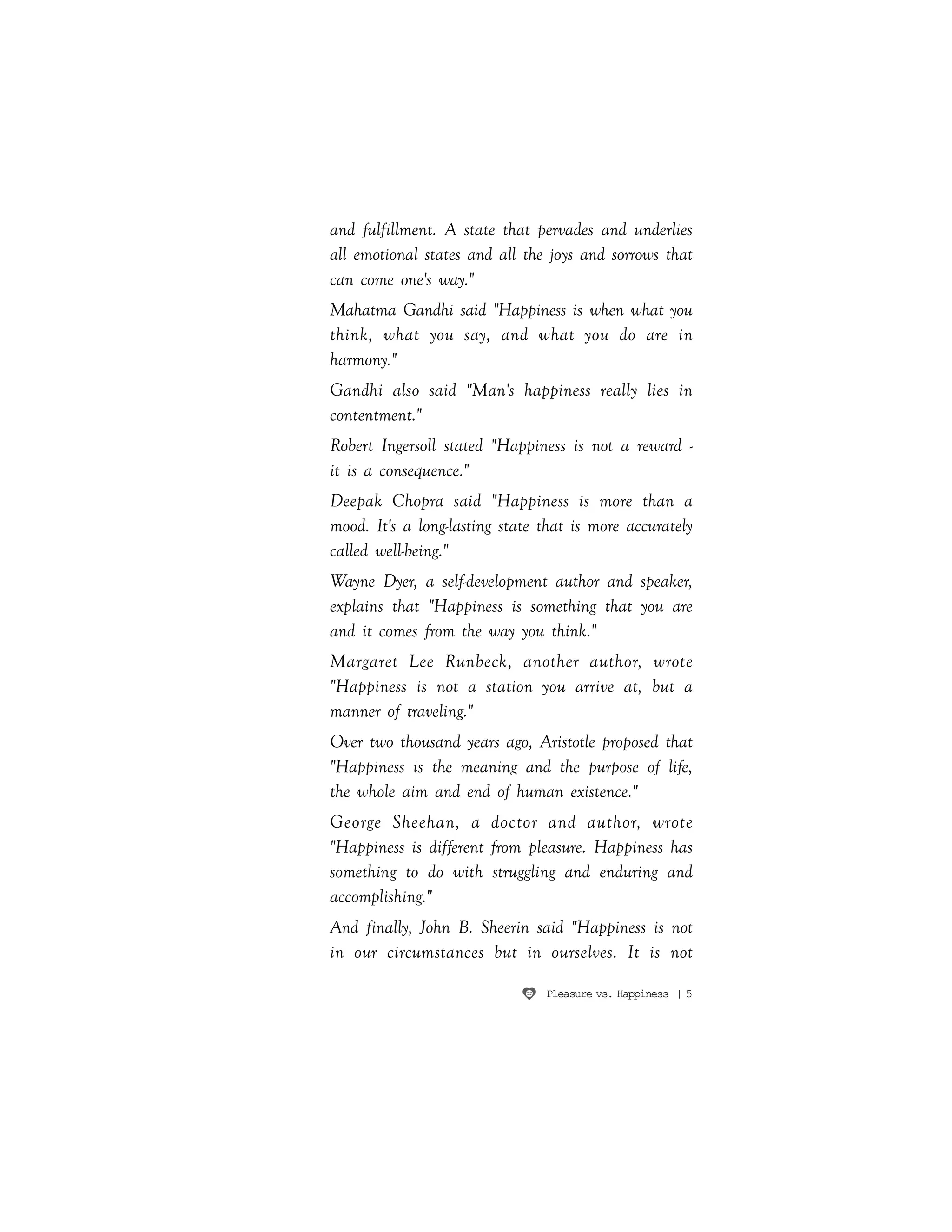 Pleasure vs. Happiness | 5
and fulfillment. A state that pervades and underlies
all emotional states and all the joys and sorrows that
can come one's way."
Mahatma Gandhi said "Happiness is when what you
think, what you say, and what you do are in
harmony."
Gandhi also said "Man's happiness really lies in
contentment."
Robert Ingersoll stated "Happiness is not a reward -
it is a consequence."
Deepak Chopra said "Happiness is more than a
mood. It's a long-lasting state that is more accurately
called well-being."
Wayne Dyer, a self-development author and speaker,
explains that "Happiness is something that you are
and it comes from the way you think."
Margaret Lee Runbeck, another author, wrote
"Happiness is not a station you arrive at, but a
manner of traveling."
Over two thousand years ago, Aristotle proposed that
"Happiness is the meaning and the purpose of life,
the whole aim and end of human existence."
George Sheehan, a doctor and author, wrote
"Happiness is different from pleasure. Happiness has
something to do with struggling and enduring and
accomplishing."
And finally, John B. Sheerin said "Happiness is not
in our circumstances but in ourselves. It is not
 