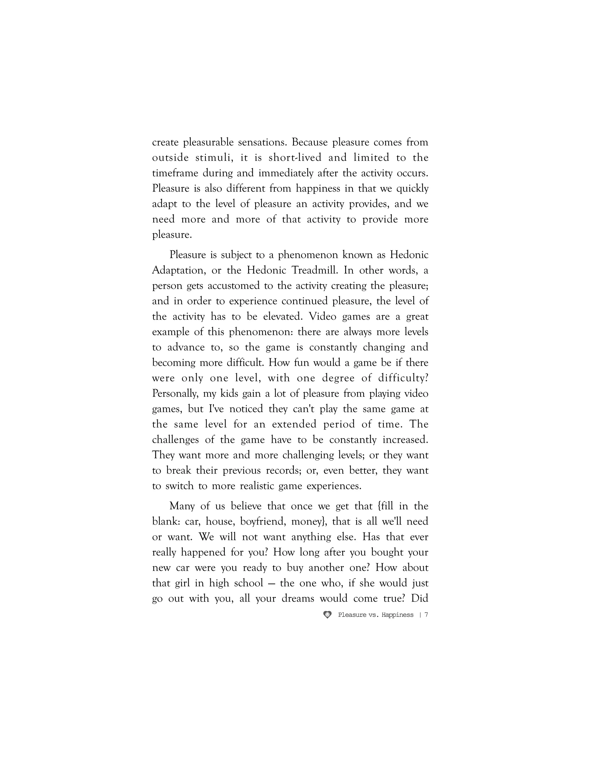 Pleasure vs. Happiness | 7
create pleasurable sensations. Because pleasure comes from
outside stimuli, it is short-lived and limited to the
timeframe during and immediately after the activity occurs.
Pleasure is also different from happiness in that we quickly
adapt to the level of pleasure an activity provides, and we
need more and more of that activity to provide more
pleasure.
Pleasure is subject to a phenomenon known as Hedonic
Adaptation, or the Hedonic Treadmill. In other words, a
person gets accustomed to the activity creating the pleasure;
and in order to experience continued pleasure, the level of
the activity has to be elevated. Video games are a great
example of this phenomenon: there are always more levels
to advance to, so the game is constantly changing and
becoming more difficult. How fun would a game be if there
were only one level, with one degree of difficulty?
Personally, my kids gain a lot of pleasure from playing video
games, but I've noticed they can't play the same game at
the same level for an extended period of time. The
challenges of the game have to be constantly increased.
They want more and more challenging levels; or they want
to break their previous records; or, even better, they want
to switch to more realistic game experiences.
Many of us believe that once we get that {fill in the
blank: car, house, boyfriend, money}, that is all we'll need
or want. We will not want anything else. Has that ever
really happened for you? How long after you bought your
new car were you ready to buy another one? How about
that girl in high school — the one who, if she would just
go out with you, all your dreams would come true? Did
 