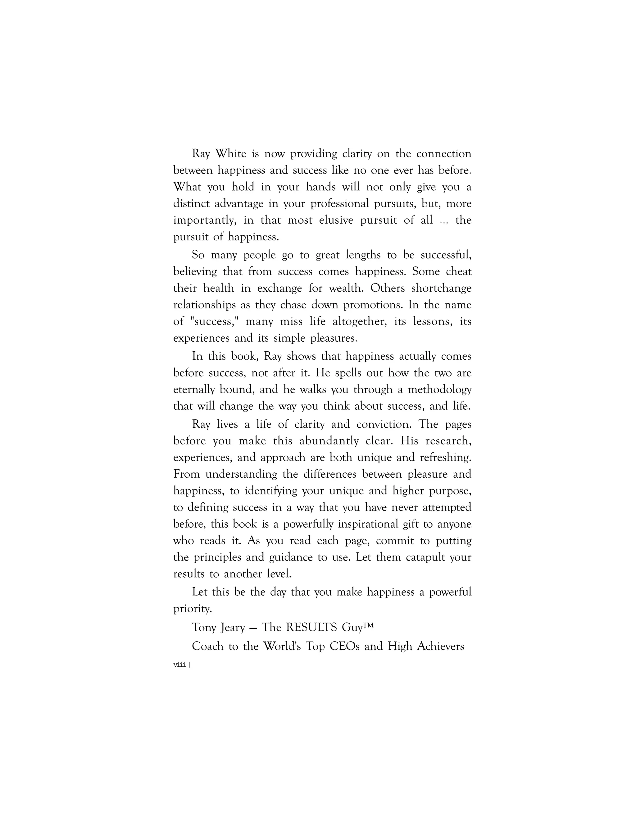viii|
Ray White is now providing clarity on the connection
between happiness and success like no one ever has before.
What you hold in your hands will not only give you a
distinct advantage in your professional pursuits, but, more
importantly, in that most elusive pursuit of all … the
pursuit of happiness.
So many people go to great lengths to be successful,
believing that from success comes happiness. Some cheat
their health in exchange for wealth. Others shortchange
relationships as they chase down promotions. In the name
of "success," many miss life altogether, its lessons, its
experiences and its simple pleasures.
In this book, Ray shows that happiness actually comes
before success, not after it. He spells out how the two are
eternally bound, and he walks you through a methodology
that will change the way you think about success, and life.
Ray lives a life of clarity and conviction. The pages
before you make this abundantly clear. His research,
experiences, and approach are both unique and refreshing.
From understanding the differences between pleasure and
happiness, to identifying your unique and higher purpose,
to defining success in a way that you have never attempted
before, this book is a powerfully inspirational gift to anyone
who reads it. As you read each page, commit to putting
the principles and guidance to use. Let them catapult your
results to another level.
Let this be the day that you make happiness a powerful
priority.
Tony Jeary — The RESULTS Guy™
Coach to the World's Top CEOs and High Achievers
 