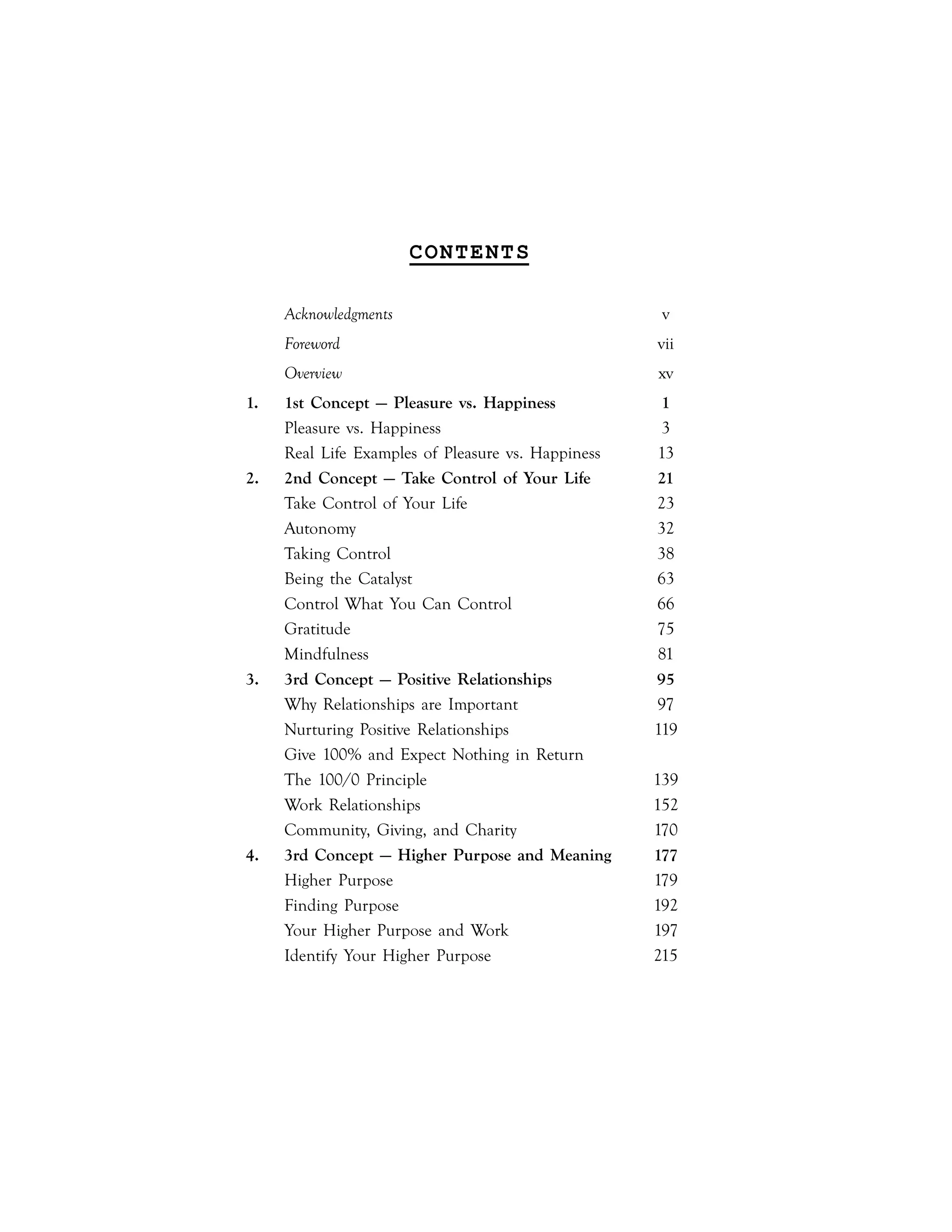 |ix
CONTENTS
Acknowledgments v
Foreword vii
Overview xv
1. 1st Concept — Pleasure vs. Happiness 1
Pleasure vs. Happiness 3
Real Life Examples of Pleasure vs. Happiness 13
2. 2nd Concept — Take Control of Your Life 21
Take Control of Your Life 23
Autonomy 32
Taking Control 38
Being the Catalyst 63
Control What You Can Control 66
Gratitude 75
Mindfulness 81
3. 3rd Concept — Positive Relationships 95
Why Relationships are Important 97
Nurturing Positive Relationships 119
Give 100% and Expect Nothing in Return
The 100/0 Principle 139
Work Relationships 152
Community, Giving, and Charity 170
4. 3rd Concept — Higher Purpose and Meaning 177
Higher Purpose 179
Finding Purpose 192
Your Higher Purpose and Work 197
Identify Your Higher Purpose 215
 