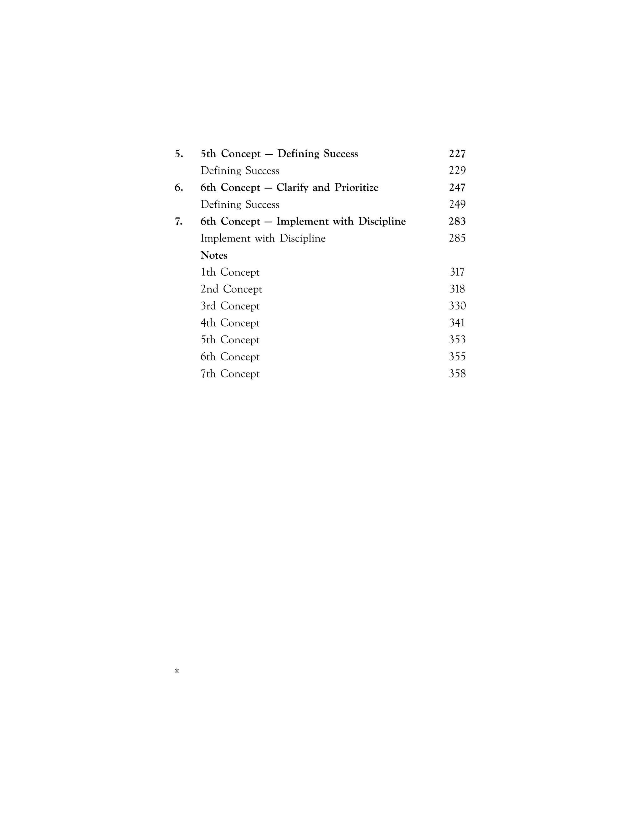 x|
5. 5th Concept — Defining Success 227
Defining Success 229
6. 6th Concept — Clarify and Prioritize 247
Defining Success 249
7. 6th Concept — Implement with Discipline 283
Implement with Discipline 285
Notes
1th Concept 317
2nd Concept 318
3rd Concept 330
4th Concept 341
5th Concept 353
6th Concept 355
7th Concept 358
 