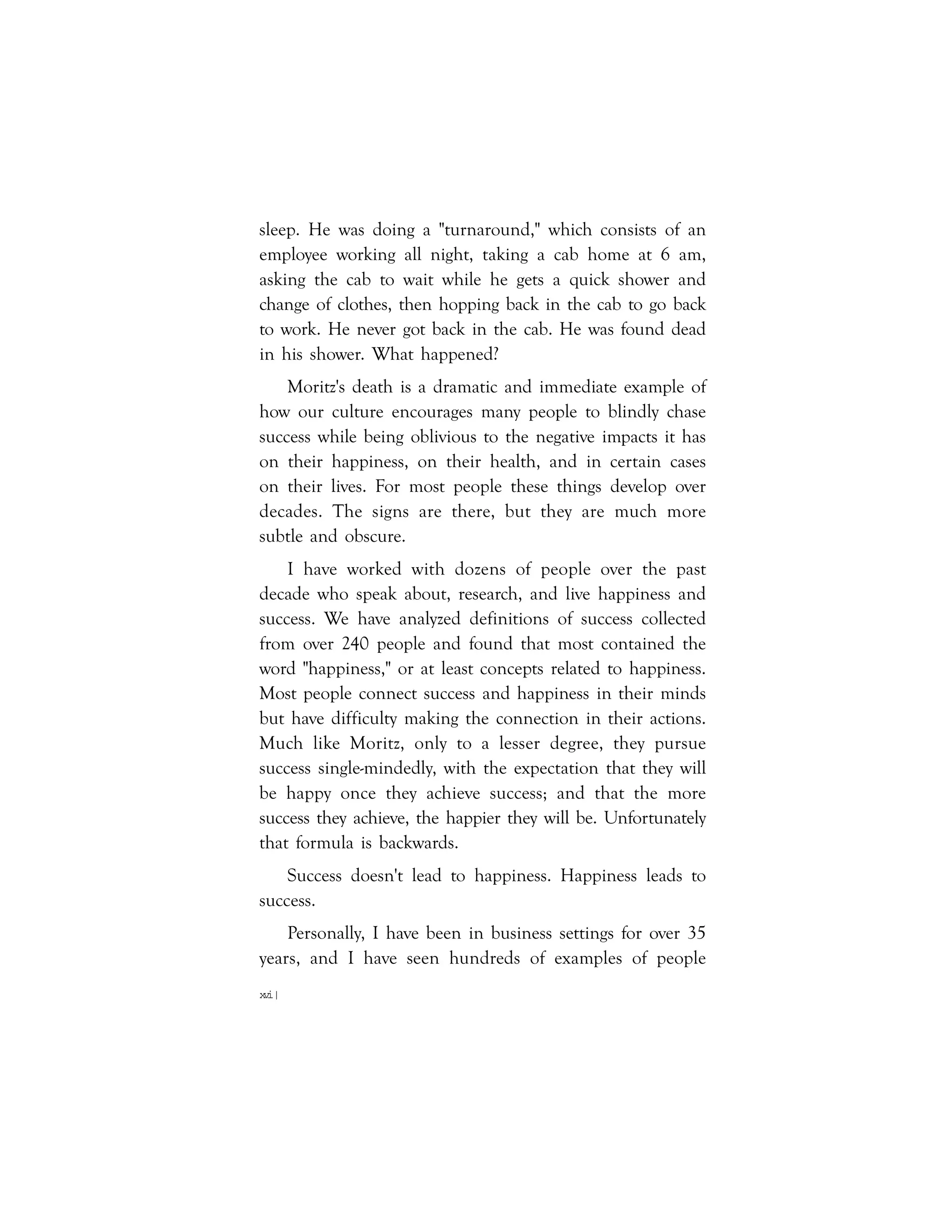 xvi|
sleep. He was doing a "turnaround," which consists of an
employee working all night, taking a cab home at 6 am,
asking the cab to wait while he gets a quick shower and
change of clothes, then hopping back in the cab to go back
to work. He never got back in the cab. He was found dead
in his shower. What happened?
Moritz's death is a dramatic and immediate example of
how our culture encourages many people to blindly chase
success while being oblivious to the negative impacts it has
on their happiness, on their health, and in certain cases
on their lives. For most people these things develop over
decades. The signs are there, but they are much more
subtle and obscure.
I have worked with dozens of people over the past
decade who speak about, research, and live happiness and
success. We have analyzed definitions of success collected
from over 240 people and found that most contained the
word "happiness," or at least concepts related to happiness.
Most people connect success and happiness in their minds
but have difficulty making the connection in their actions.
Much like Moritz, only to a lesser degree, they pursue
success single-mindedly, with the expectation that they will
be happy once they achieve success; and that the more
success they achieve, the happier they will be. Unfortunately
that formula is backwards.
Success doesn't lead to happiness. Happiness leads to
success.
Personally, I have been in business settings for over 35
years, and I have seen hundreds of examples of people
 