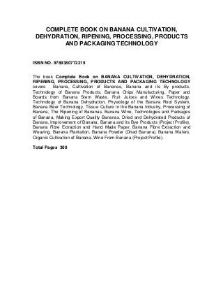 COMPLETE BOOK ON BANANA CULTIVATION,
 DEHYDRATION, RIPENING, PROCESSING, PRODUCTS
         AND PACKAGING TECHNOLOGY


ISBN NO. 9789380772219


The book Complete Book on BANANA CULTIVATION, DEHYDRATION,
RIPENING, PROCESSING, PRODUCTS AND PACKAGING TECHNOLOGY
covers   Banana, Cultivation of Bananas, Banana and its By products,
Technology of Banana Products, Banana Chips Manufacturing, Paper and
Boards from Banana Stem Waste, Fruit Juices and Wines Technology,
Technology of Banana Dehydration, Physiology of the Banana Root System,
Banana Beer Technology, Tissue Culture in the Banana Industry, Processing of
Banana, The Ripening of Bananas, Banana Wine, Technologies and Packages
of Banana, Making Export Quality Bananas, Dried and Dehydrated Products of
Banana, Improvement of Banana, Banana and its Bye Products (Project Profile),
Banana Fibre Extraction and Hand Made Paper, Banana Fibre Extraction and
Weaving, Banana Plantation, Banana Powder (Dried Banana), Banana Wafers,
Organic Cultivation of Banana, Wine From Banana (Project Profile).

Total Pages 300
 