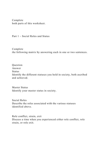 Complete
both parts of this worksheet.
Part 1 – Social Roles and Status
Complete
the following matrix by answering each in one or two sentences.
Question
Answer
Status
Identify the different statuses you hold in society, both ascribed
and achieved.
Master Status
Identify your master status in society.
Social Roles
Describe the roles associated with the various statuses
identified above.
Role conflict, strain, exit
Discuss a time when you experienced either role conflict, role
strain, or role exit.
 