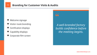 11 Branding for Customer Visits & Audits
■ Welcome signage
■ Visitor route branding
■ Certification displays
■ Capability displays
■ Corporate film screen
“
A well-branded factory
builds confidence before
the meeting begins.
www.mediandesigns.com
 