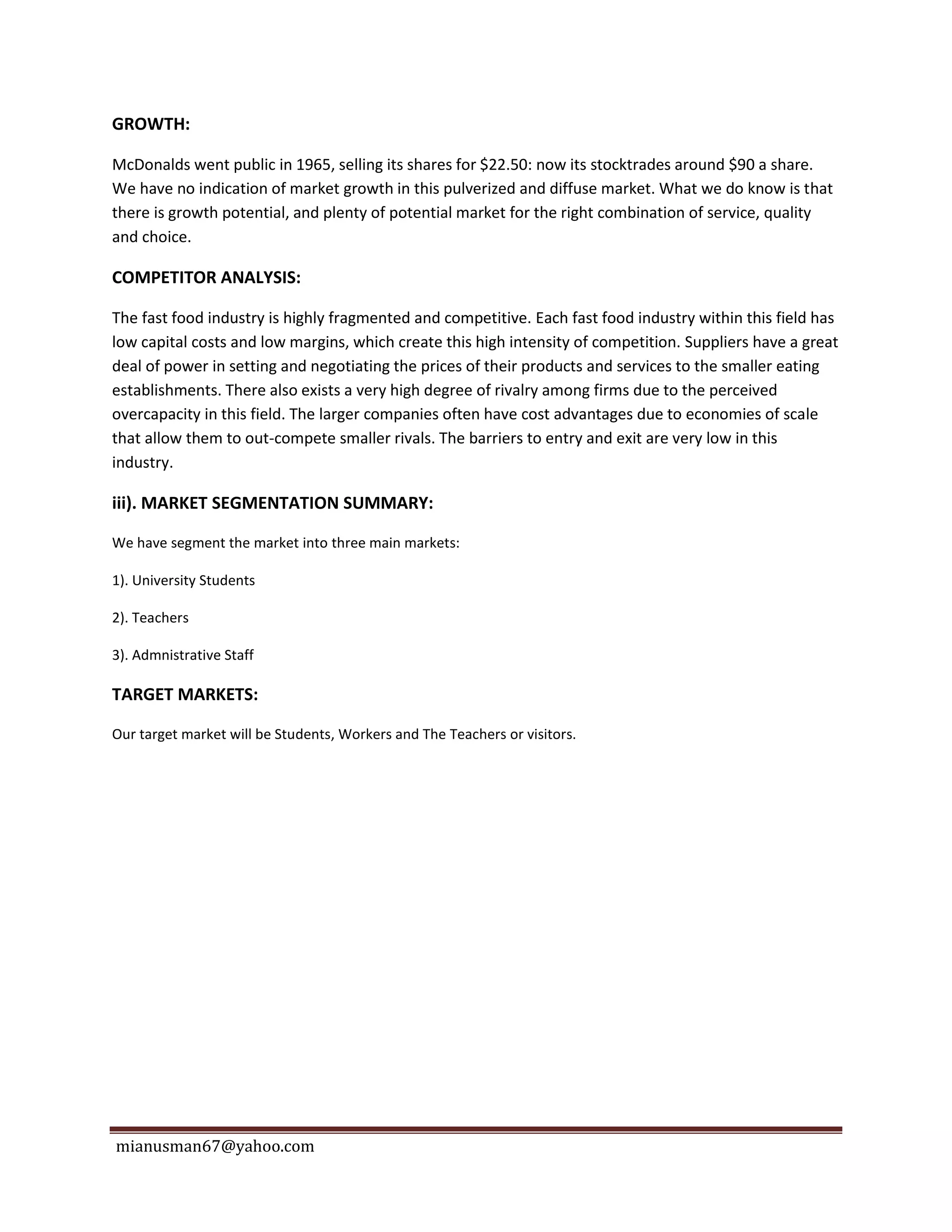 mianusman67@yahoo.com
GROWTH:
McDonalds went public in 1965, selling its shares for $22.50: now its stocktrades around $90 a share.
We have no indication of market growth in this pulverized and diffuse market. What we do know is that
there is growth potential, and plenty of potential market for the right combination of service, quality
and choice.
COMPETITOR ANALYSIS:
The fast food industry is highly fragmented and competitive. Each fast food industry within this field has
low capital costs and low margins, which create this high intensity of competition. Suppliers have a great
deal of power in setting and negotiating the prices of their products and services to the smaller eating
establishments. There also exists a very high degree of rivalry among firms due to the perceived
overcapacity in this field. The larger companies often have cost advantages due to economies of scale
that allow them to out-compete smaller rivals. The barriers to entry and exit are very low in this
industry.
iii). MARKET SEGMENTATION SUMMARY:
We have segment the market into three main markets:
1). University Students
2). Teachers
3). Admnistrative Staff
TARGET MARKETS:
Our target market will be Students, Workers and The Teachers or visitors.
 