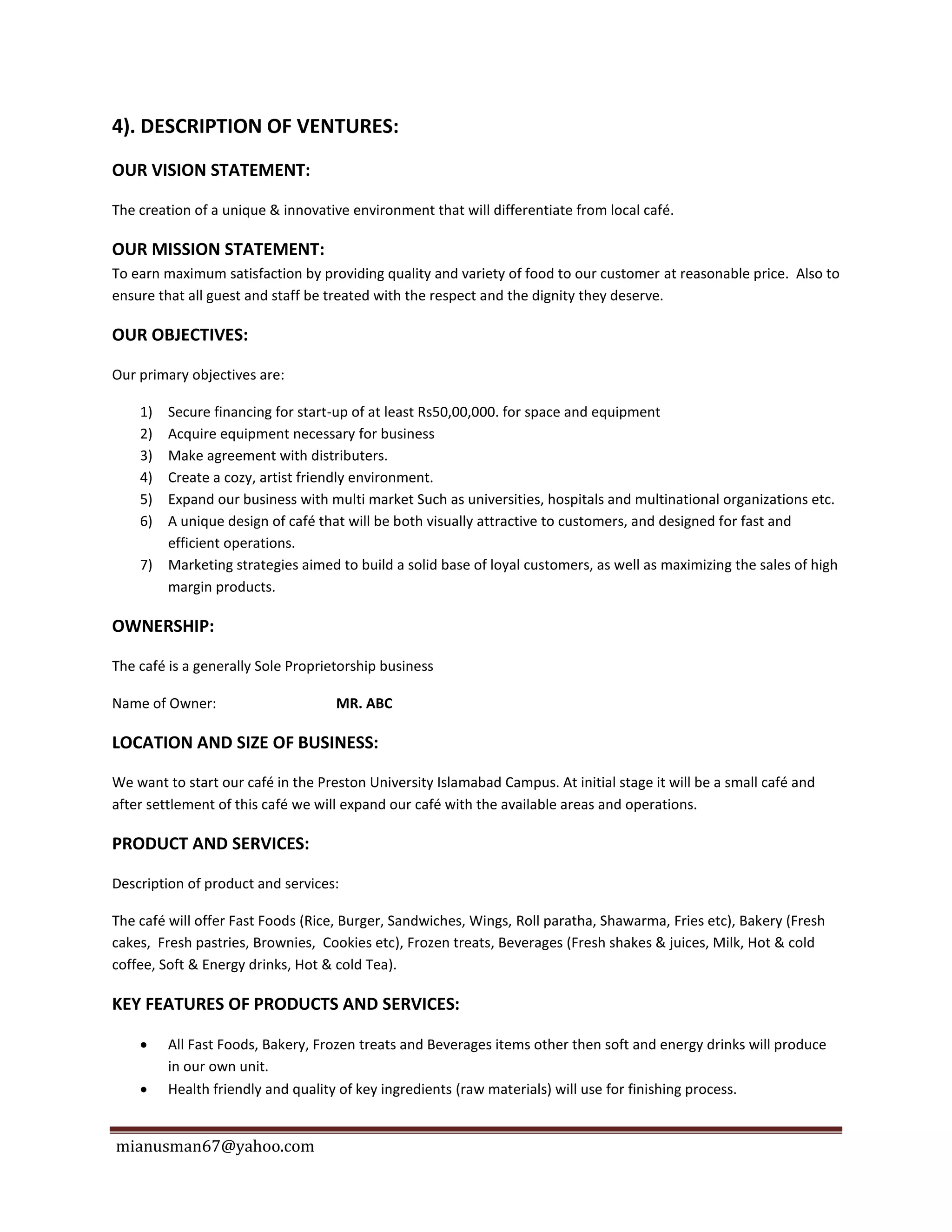 mianusman67@yahoo.com
4). DESCRIPTION OF VENTURES:
OUR VISION STATEMENT:
The creation of a unique & innovative environment that will differentiate from local café.
OUR MISSION STATEMENT:
To earn maximum satisfaction by providing quality and variety of food to our customer at reasonable price. Also to
ensure that all guest and staff be treated with the respect and the dignity they deserve.
OUR OBJECTIVES:
Our primary objectives are:
1) Secure financing for start-up of at least Rs50,00,000. for space and equipment
2) Acquire equipment necessary for business
3) Make agreement with distributers.
4) Create a cozy, artist friendly environment.
5) Expand our business with multi market Such as universities, hospitals and multinational organizations etc.
6) A unique design of café that will be both visually attractive to customers, and designed for fast and
efficient operations.
7) Marketing strategies aimed to build a solid base of loyal customers, as well as maximizing the sales of high
margin products.
OWNERSHIP:
The café is a generally Sole Proprietorship business
Name of Owner: MR. ABC
LOCATION AND SIZE OF BUSINESS:
We want to start our café in the Preston University Islamabad Campus. At initial stage it will be a small café and
after settlement of this café we will expand our café with the available areas and operations.
PRODUCT AND SERVICES:
Description of product and services:
The café will offer Fast Foods (Rice, Burger, Sandwiches, Wings, Roll paratha, Shawarma, Fries etc), Bakery (Fresh
cakes, Fresh pastries, Brownies, Cookies etc), Frozen treats, Beverages (Fresh shakes & juices, Milk, Hot & cold
coffee, Soft & Energy drinks, Hot & cold Tea).
KEY FEATURES OF PRODUCTS AND SERVICES:
 All Fast Foods, Bakery, Frozen treats and Beverages items other then soft and energy drinks will produce
in our own unit.
 Health friendly and quality of key ingredients (raw materials) will use for finishing process.
 