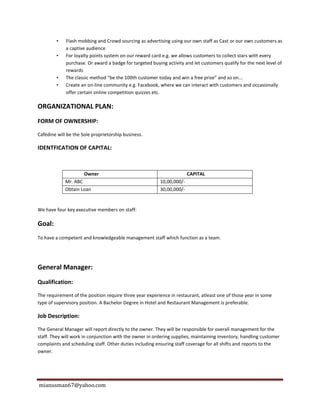 mianusman67@yahoo.com
• Flash mobbing and Crowd sourcing as advertising using our own staff as Cast or our own customers as
a captive audience
• For loyalty points system on our reward card e.g. we allows customers to collect stars with every
purchase. Or award a badge for targeted buying activity and let customers qualify for the next level of
rewards
• The classic method “be the 100th customer today and win a free prize” and so on...
• Create an on-line community e.g. Facebook, where we can interact with customers and occasionally
offer certain online competition quizzes etc.
ORGANIZATIONAL PLAN:
FORM OF OWNERSHIP:
Cafédine will be the Sole proprietorship business.
IDENTFICATION OF CAPITAL:
Owner CAPITAL
Mr. ABC 10,00,000/-
Obtain Loan 30,00,000/-
We have four key executive members on staff:
Goal:
To have a competent and knowledgeable management staff which function as a team.
General Manager:
Qualification:
The requirement of the position require three year experience in restaurant, atleast one of those year in some
type of supervisory position. A Bachelor Degree in Hotel and Restaurant Management is preferable.
Job Description:
The General Manager will report directly to the owner. They will be responsible for overall management for the
staff. They will work in conjunction with the owner in ordering supplies, maintaining inventory, handling customer
complaints and scheduling staff. Other duties including ensuring staff coverage for all shifts and reports to the
owner.
 