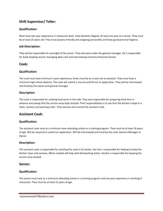mianusman67@yahoo.com
Shift Supervisor/ Teller:
Qualification:
Must have two year experience in restaurant work. Have Bachelor Degree, At least one year as a server. They must
be at least 25 years old. They must possess friendly and outgoing personality and have good personal hygiene.
Job Description:
They will be responsible for oversight of the server. They will work under the general manager. He is responsible
for book keeping record, managing daily cash and overviewing inventory financial activity.
Cook:
Qualification:
The cook must have minimum 5 year experience, three must be as a cook not as assistant. They must have a
minimum high school diploma. The cook will submit a resume and fill out an application. They will be interviewed
and hired by the owner and general manager.
Description:
The cook is responsible for cooking food serve in the café. They also responsible for preparing food item in
advance and seeing that the service areas kept stocked. Their responsibilities is to see that the kitchen is kept in a
clean, sanitary and working order. They oversee and trained the assistant cook.
Assistant Cook:
Qualification:
The assistant cook must at a minimum have attending school or a training program. They must be at least 18 years
of age. Will be required to submit an application. Will be interviewed and hired by the cook, General Manager or
Owner.
Description:
The assistant cook is responsible for assisting the cook in his duties. He/ she is responsible for helping to keep the
kitchen clean and sanitary. When needed will help with dishwashing duties. He/she is responsible for keeping the
service area stocked.
Server:
Qualification:
The server must have at a minimum attending school or a training program and one year experience in working in
restaurant. They must be at least 21 years of age.
 