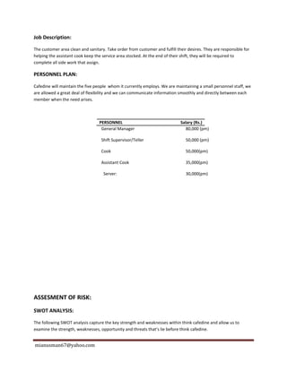 mianusman67@yahoo.com
Job Description:
The customer area clean and sanitary. Take order from customer and fulfill their desires. They are responsible for
helping the assistant cook keep the service area stocked. At the end of their shift, they will be required to
complete all side work that assign.
PERSONNEL PLAN:
Cafedine will maintain the five people whom it currently employs. We are maintaining a small personnel staff, we
are allowed a great deal of flexibility and we can communicate information smoothly and directly between each
member when the need arises.
PERSONNEL Salary (Rs.)
General Manager 80,000 (pm)
Shift Supervisor/Teller 50,000 (pm)
Cook 50,000(pm)
Assistant Cook 35,000(pm)
Server: 30,000(pm)
ASSESMENT OF RISK:
SWOT ANALYSIS:
The following SWOT analysis capture the key strength and weaknesses within think cafedine and allow us to
examine the strength, weaknesses, opportunity and threats that’s lie before think cafedine.
 