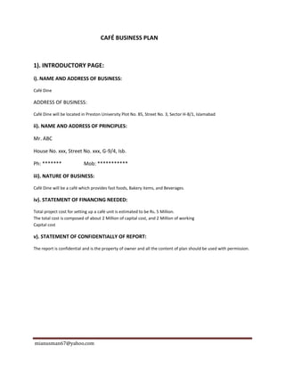 mianusman67@yahoo.com
CAFÉ BUSINESS PLAN
1). INTRODUCTORY PAGE:
i). NAME AND ADDRESS OF BUSINESS:
Café Dine
ADDRESS OF BUSINESS:
Café Dine will be located in Preston University Plot No. 85, Street No. 3, Sector H-8/1, Islamabad
ii). NAME AND ADDRESS OF PRINCIPLES:
Mr. ABC
House No. xxx, Street No. xxx, G-9/4, Isb.
Ph: ******* Mob: ***********
iii). NATURE OF BUSINESS:
Café Dine will be a café which provides fast foods, Bakery items, and Beverages.
iv). STATEMENT OF FINANCING NEEDED:
Total project cost for setting up a café unit is estimated to be Rs. 5 Million.
The total cost is composed of about 2 Million of capital cost, and 2 Million of working
Capital cost
v). STATEMENT OF CONFIDENTIALLY OF REPORT:
The report is confidential and is the property of owner and all the content of plan should be used with permission.
 