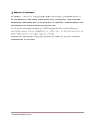 mianusman67@yahoo.com
2). EXECUTIVE SUMMARY:
The Café Dine is a full-service fast food/cafe located in the Preston University H-8, Islamabad. The cafe features a
full menu of moderately priced "comfort" food influenced by foreign cooking traditions, but based upon time
honored recipes from around the world. The cafe section of The café Dine features a coffeehouse with a fast foods
items, bakery items and beverages and students entertainment center.
The café Dine is a sole proprietorship owned by Mr. ABC.This business plan offers financial institutions an
opportunity to review our vision and strategic focus. It also provides a step-by-step plan for the business start-up,
establishing favorable sales numbers, gross margin, and profitability.
This plan includes details about the company, products and services, market focus, action plans and forecasts,
management team, and financial plan.
 