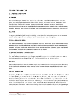 mianusman67@yahoo.com
3). INDUSTRY ANALYSIS:
i). MACRO ENVIRONMENT:
ECONOMY:
It is no doubt peoples like fast food. And it’s not just us! The Golden Arches have spread across the
globe, and emerging markets are one of the fastest growing areas in the industry. But the fast food
industry is not without its challenges. From rising food costs, economic recession and changing
perceptions about health, many fast food franchises have been feeling some heat. But rather than flee
from this challenge, the fast food industry has been adopting new practices and offering new products.
CULTURE:
In Pakistan many big fast foods companies introduce their products line. Now people’s like to eat fast foods and
we believe that we provide them quality and healthy foods at cheaper rates or low prices.
TECHNOLOGY AND LEGAL:
The fast food segment of franchising is competitive to be sure. But staying on top of technology and its
emerging tools can provide a number of potential edges for those interested in getting involved in this
segment. Of course some things will probably always require the human touch like adding just the right
seasoning and ingredients or knowing just when to flip the burger.
ii). SPECIFIC INDUSTRY ENVIRONMENT:
The fast food business does not show signs of slowing down. With new innovations such as revolving
chairs, daily updates, event organizing, Lcd’s etc, it should continue for some long time.
FUTURE:
Future of fast food in Pakistan is very bright. Quality of foods is the priority of majority of populations. Now many
of the organizations provide their quality products to their customers through opening their franchises in multi
areas.
TRENDS IN INDUSTRY:
In Pakistan, the fast food trend has entered mainstream. It has taken its roots from the American culture
of fast food. Many multinational eateries like Mc Donald, Pizza Hut, KFC, Dunkin Donuts and Hardees
have opened many branches all across Pakistan. These US fast food chains have tailored their menu to
local tastes. An example of the same is Pizza Hut. Being an Italian based culinary, they have introduced
many Pakistani type pizzas such as seekh kabab, chicken tikkah and chapli kebab. These are famous
among Pakistani consumers, as the masses at large don’t have a taste for cheese pizza or veggie delight.
 