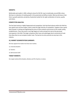 mianusman67@yahoo.com
GROWTH:
McDonalds went public in 1965, selling its shares for $22.50: now its stocktrades around $90 a share.
We have no indication of market growth in this pulverized and diffuse market. What we do know is that
there is growth potential, and plenty of potential market for the right combination of service, quality
and choice.
COMPETITOR ANALYSIS:
The fast food industry is highly fragmented and competitive. Each fast food industry within this field has
low capital costs and low margins, which create this high intensity of competition. Suppliers have a great
deal of power in setting and negotiating the prices of their products and services to the smaller eating
establishments. There also exists a very high degree of rivalry among firms due to the perceived
overcapacity in this field. The larger companies often have cost advantages due to economies of scale
that allow them to out-compete smaller rivals. The barriers to entry and exit are very low in this
industry.
iii). MARKET SEGMENTATION SUMMARY:
We have segment the market into three main markets:
1). University Students
2). Teachers
3). Admnistrative Staff
TARGET MARKETS:
Our target market will be Students, Workers and The Teachers or visitors.
 