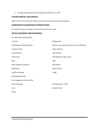 mianusman67@yahoo.com
 All registered trademark soft & energy drinks will sold in our café.
FUTURE PRODUCT AND SERVICE:
Within the next 3 to 4 years we expand our branch out into catering and event organizer.
COMPARATIVE ADVANTAGES IN PRODUCTION:
Our quality of service at cheaper price will be the key to our success.
OFFICE EQUIPMENT AND PERSONNEL:
Our office equipment based on:
Furniture Display Cases
Coffee Machines & Water Boiler Blender, Juice Dispensers & Frozen Drink Machines
Customer Kiosks Water Filtration
Sinks & ice bins Café Crockery
Café Cutlery Café Napkins & Table Covers
Oven Fryer
Grills, Griddles & Chargrills Microwaves
Dishwashers Insect Control
Café First Aid Shop Fridge
Café Disposable Cups
Our management criteria will be:
General Manager Shift Supervisor / Teller
Cook Assistant Cook
Server
 