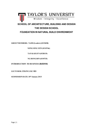Page | 1
SCHOOL OF ARCHITECTURE, BUILDING AND DESIGN
THE DESIGN SCHOOL
FOUNDATION IN NATURAL BUILD ENVIRONMENT
GROUP MEMBERS: NAIM (Leaders) (0319698)
YONG SING YEW (0318766)
TAN KAH JUN (0320119)
NG HONG BIN (0319735)
INTRODUCTION TO BUSINESS (BUS30104)
LECTURER: CHANG JAU HO
SUBMISSIONDATE: 30th
January 2015
 