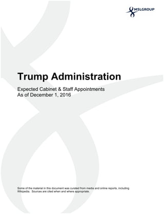  
	
  
	
  
  
Trump  Administration    
  
Expected  Cabinet  &  Staff  Appointments    
As  of  December  1,  2016  
  
  
  
  
  
  
  
  
  
  
  
  
  
  
  
  
  
Some  of  the  material  in  this  document  was  curated  from  media  and  online  reports,  including  
Wikipedia.    Sources  are  cited  when  and  where  appropriate.  
 