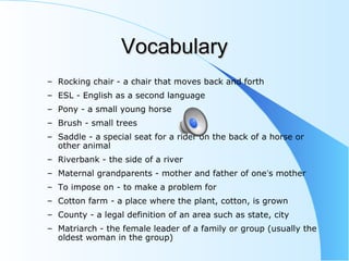 VocabularyVocabulary
– Rocking chair - a chair that moves back and forth
– ESL - English as a second language
– Pony - a small young horse
– Brush - small trees
– Saddle - a special seat for a rider on the back of a horse or
other animal
– Riverbank - the side of a river
– Maternal grandparents - mother and father of one’s mother
– To impose on - to make a problem for
– Cotton farm - a place where the plant, cotton, is grown
– County - a legal definition of an area such as state, city
– Matriarch - the female leader of a family or group (usually the
oldest woman in the group)
 