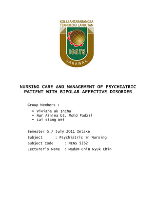 NURSING CARE AND MANAGEMENT OF PSYCHIATRIC
PATIENT WITH BIPOLAR AFFECTIVE DISORDER
Group Members :
 Viviana ak Incha
 Nur Ainina bt. Mohd Fadzil
 Lai siang Wei
Semester 5 / July 2011 Intake
Subject

: Psychiatric in Nursing

Subject Code

: NENS 5262

Lecturer’s Name

: Madam Chin Nyuk Chin

 