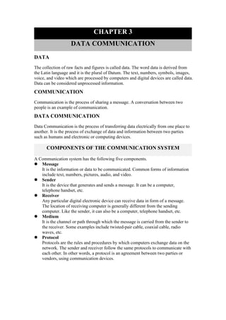 CHAPTER 3
DATA COMMUNICATION
DATA
The collection of raw facts and figures is called data. The word data is derived from
the Latin language and it is the plural of Datum. The text, numbers, symbols, images,
voice, and video which are processed by computers and digital devices are called data.
Data can be considered unprocessed information.
COMMUNICATION
Communication is the process of sharing a message. A conversation between two
people is an example of communication.
DATA COMMUNICATION
Data Communication is the process of transferring data electrically from one place to
another. It is the process of exchange of data and information between two parties
such as humans and electronic or computing devices.
COMPONENTS OF THE COMMUNICATION SYSTEM
A Communication system has the following five components.
 Message
It is the information or data to be communicated. Common forms of information
include text, numbers, pictures, audio, and video.
 Sender
It is the device that generates and sends a message. It can be a computer,
telephone handset, etc.
 Receiver
Any particular digital electronic device can receive data in form of a message.
The location of receiving computer is generally different from the sending
computer. Like the sender, it can also be a computer, telephone handset, etc.
 Medium
It is the channel or path through which the message is carried from the sender to
the receiver. Some examples include twisted-pair cable, coaxial cable, radio
waves, etc.
 Protocol
Protocols are the rules and procedures by which computers exchange data on the
network. The sender and receiver follow the same protocols to communicate with
each other. In other words, a protocol is an agreement between two parties or
vendors, using communication devices.
 