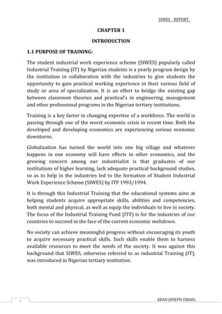 SIWES REPORT
1 ABAH JOSEPH ISRAEL
CHAPTER 1
INTRODUCTION
1.1 PURPOSE OF TRAINING:
The student industrial work experience scheme (SIWES) popularly called
Industrial Training (IT) by Nigerian students is a yearly program design by
the institution in collaboration with the industries to give students the
opportunity to gain practical working experience in their various field of
study or area of specialization. It is an effort to bridge the existing gap
between classroom theories and practical’s in engineering, management
and other professional programs in the Nigerian tertiary institutions.
Training is a key factor in changing expertise of a workforce. The world is
passing through one of the worst economic crisis in recent time. Both the
developed and developing economics are experiencing serious economic
downturns.
Globalization has turned the world into one big village and whatever
happens in one economy will have effects in other economics, and the
growing concern among our industrialist is that graduates of our
institutions of higher learning, lack adequate practical background studies,
so as to help in the industries led to the formation of Student Industrial
Work Experience Scheme (SIWES) by ITF 1993/1994.
It is through this Industrial Training that the educational systems aims at
helping students acquire appropriate skills, abilities and competencies,
both mental and physical, as well as equip the individuals to live in society.
The focus of the Industrial Training Fund (ITF) is for the industries of our
countries to succeed in the face of the current economic meltdown.
No society can achieve meaningful progress without encouraging its youth
to acquire necessary practical skills. Such skills enable them to harness
available resources to meet the needs of the society. It was against this
background that SIWES, otherwise referred to as industrial Training (IT),
was introduced in Nigerian tertiary institution.
 