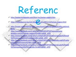 Referenc
e
 http://www.ecologyasia.com/html-loc/taman-negara.htm
 http://malaysia-eco-tourism.blogspot.com/2011/12/taman-negara.html
 http://travel.nationalgeographic.com/travel/national-parks/acadia-national-
park/
 http://www.facebook.com/l.php?u=http%3A%2F%2Fwww.pahang-
delights.com%2Ftaman-negara.html&h=aAQE_vtFD
 http://www.facebook.com/l.php?u=http%3A%2F%2Fwww.nps.gov%2Facad
%2Fhistoryculture%2Findex.htm&h=aAQE_vtFD
 http://www.facebook.com/l.php?u=http%3A%2F%2Fwww.pbs.org%2Fnatio
nalparks%2Fhistory%2F&h=aAQE_vtFD
 http://www.facebook.com/l.php?u=http%3A%2F%2Fwww.nps.gov%2Facad
%2Fplanyourvisit%2Fthings2do.htm&h=aAQE_vtFD
 