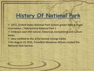 History Of National Park
 1872, United States National Park System grown from a single
reservation. ( Yellowstone National Park )
 Embrace over 450 natural, historical, recreational and culture
areas.
 Idea credited to the artist named George Catlin.
On August 25 1916, President Woodrow Wilson created the
National Park Service.
 