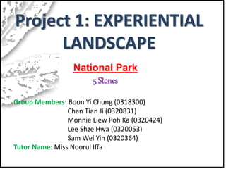 Project 1: EXPERIENTIAL
LANDSCAPE
National Park
5 Stones
Group Members: Boon Yi Chung (0318300)
Chan Tian Ji (0320831)
Monnie Liew Poh Ka (0320424)
Lee Shze Hwa (0320053)
Sam Wei Yin (0320364)
Tutor Name: Miss Noorul Iffa
 
