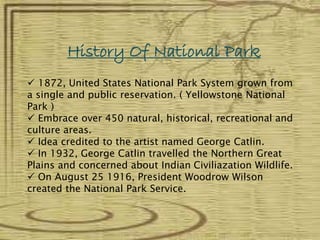History Of National Park
 1872, United States National Park System grown from
a single and public reservation. ( Yellowstone National
Park )
 Embrace over 450 natural, historical, recreational and
culture areas.
 Idea credited to the artist named George Catlin.
 In 1932, George Catlin travelled the Northern Great
Plains and concerned about Indian Civiliazation Wildlife.
 On August 25 1916, President Woodrow Wilson
created the National Park Service.
 