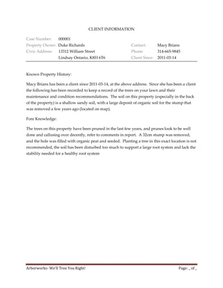 CLIENT INFORMATION

Case Number:      000001
Property Owner: Duke Richards                                Contact:        Macy Brians
Civic Address:    13312 William Street                       Phone:          314-665-9845
                  Lindsay Ontario, K8H 6T6                   Client Since:   2011-03-14



Known Property History:

Macy Brians has been a client since 2011-03-14, at the above address. Since she has been a client
the following has been recorded to keep a record of the trees on your lawn and their
maintenance and condition recommendations. The soil on this property (especially in the back
of the property) is a shallow sandy soil, with a large deposit of organic soil for the stump that
was removed a few years ago (located on map).

Fore Knowledge:

The trees on this property have been pruned in the last few years, and prunes look to be well
done and callusing over decently, refer to comments in report. A 32cm stump was removed,
and the hole was filled with organic peat and seeded. Planting a tree in this exact location is not
recommended, the soil has been disturbed too much to support a large root system and lack the
stability needed for a healthy root system




Arborworks- We’ll Tree You Right!                                                         Page: _ of _
 