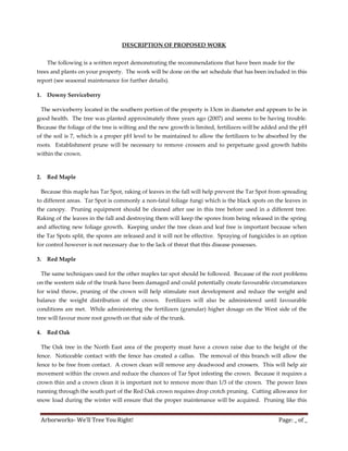 DESCRIPTION OF PROPOSED WORK


     The following is a written report demonstrating the recommendations that have been made for the
trees and plants on your property. The work will be done on the set schedule that has been included in this
report (see seasonal maintenance for further details).

1.   Downy Serviceberry

 The serviceberry located in the southern portion of the property is 13cm in diameter and appears to be in
good health. The tree was planted approximately three years ago (2007) and seems to be having trouble.
Because the foliage of the tree is wilting and the new growth is limited, fertilizers will be added and the pH
of the soil is 7, which is a proper pH level to be maintained to allow the fertilizers to be absorbed by the
roots. Establishment prune will be necessary to remove crossers and to perpetuate good growth habits
within the crown.



2.   Red Maple

 Because this maple has Tar Spot, raking of leaves in the fall will help prevent the Tar Spot from spreading
to different areas. Tar Spot is commonly a non-fatal foliage fungi which is the black spots on the leaves in
the canopy. Pruning equipment should be cleaned after use in this tree before used in a different tree.
Raking of the leaves in the fall and destroying them will keep the spores from being released in the spring
and affecting new foliage growth. Keeping under the tree clean and leaf free is important because when
the Tar Spots split, the spores are released and it will not be effective. Spraying of fungicides is an option
for control however is not necessary due to the lack of threat that this disease possesses.

3.   Red Maple

 The same techniques used for the other maples tar spot should be followed. Because of the root problems
on the western side of the trunk have been damaged and could potentially create favourable circumstances
for wind throw, pruning of the crown will help stimulate root development and reduce the weight and
balance the weight distribution of the crown.        Fertilizers will also be administered until favourable
conditions are met. While administering the fertilizers (granular) higher dosage on the West side of the
tree will favour more root growth on that side of the trunk.

4.   Red Oak

 The Oak tree in the North East area of the property must have a crown raise due to the height of the
fence. Noticeable contact with the fence has created a callus. The removal of this branch will allow the
fence to be free from contact. A crown clean will remove any deadwood and crossers. This will help air
movement within the crown and reduce the chances of Tar Spot infesting the crown. Because it requires a
crown thin and a crown clean it is important not to remove more than 1/3 of the crown. The power lines
running through the south part of the Red Oak crown requires drop crotch pruning. Cutting allowance for
snow load during the winter will ensure that the proper maintenance will be acquired. Pruning like this


 Arborworks- We’ll Tree You Right!                                                                Page: _ of _
 