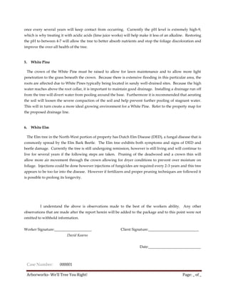 once every several years will keep contact from occurring. Currently the pH level is extremely high-9,
which is why treating it with acidic acids (lime juice works) will help make it less of an alkaline. Restoring
the pH to between 4-7 will allow the tree to better absorb nutrients and stop the foliage discoloration and
improve the over-all health of the tree.



5.   White Pine

 The crown of the White Pine must be raised to allow for lawn maintenance and to allow more light
penetration to the grass beneath the crown. Because there is extensive flooding in this particular area, the
roots are affected due to White Pines typically being located in sandy well-drained sites. Because the high
water reaches above the root collar, it is important to maintain good drainage. Installing a drainage run off
from the tree will divert water from pooling around the base. Furthermore it is recommended that aerating
the soil will loosen the severe compaction of the soil and help prevent further pooling of stagnant water.
This will in turn create a more ideal growing environment for a White Pine. Refer to the property map for
the proposed drainage line.



6.   White Elm

 The Elm tree in the North-West portion of property has Dutch Elm Disease (DED), a fungal disease that is
commonly spread by the Elm Bark Beetle. The Elm tree exhibits both symptoms and signs of DED and
beetle damage. Currently the tree is still undergoing remission, however is still living and will continue to
live for several years if the following steps are taken. Pruning of the deadwood and a crown thin will
allow more air movement through the crown allowing for dryer conditions to prevent over moisture on
foliage. Injections could be done however injections of fungicides are required every 2-3 years and this tree
appears to be too far into the disease. However if fertilizers and proper pruning techniques are followed it
is possible to prolong its longevity.




          I understand the above is observations made to the best of the workers ability. Any other
observations that are made after the report herein will be added to the package and to this point were not
omitted to withhold information.


Worker Signature:____________________                       Client Signature:___________________________
                           David Kearns


                                                                       Date:____________________________



 Case Number:          000001

 Arborworks- We’ll Tree You Right!                                                                Page: _ of _
 