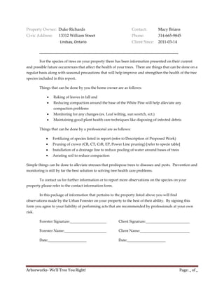Property Owner: Duke Richards                                       Contact:         Macy Brians
Civic Address:       13312 William Street                           Phone:           314-665-9845
                     Lindsay, Ontario                               Client Since:    2011-03-14

        _____________________________________________________________________

        For the species of trees on your property there has been information presented on their current
and possible future occurrences that affect the health of your trees. There are things that can be done on a
regular basis along with seasonal precautions that will help improve and strengthen the health of the tree
species included in this report.

        Things that can be done by you the home owner are as follows:

                Raking of leaves in fall and
                Reducing compaction around the base of the White Pine will help alleviate any
                 compaction problems
                Monitoring for any changes (ex. Leaf wilting, sun scortch, ect.)
                Maintaining good plant health care techniques like disposing of infected debris

        Things that can be done by a professional are as follows:

                Fertilizing of species listed in report (refer to Description of Proposed Work)
                Pruning of crown (CR, CT, CrR, EP, Power Line pruning) [refer to specie table]
                Installation of a drainage line to reduce pooling of water around bases of trees
                Aerating soil to reduce compaction

Simple things can be done to alleviate stresses that predispose trees to diseases and pests. Prevention and
monitoring is still by far the best solution to solving tree health care problems.

        To contact us for further information or to report more observations on the species on your
property please refer to the contact information form.

        In this package of information that pertains to the property listed above you will find
observations made by the Urban Forester on your property to the best of their ability. By signing this
form you agree to your liability of performing acts that are recommended by professionals at your own
risk.

        Forester Signature:____________________            Client Signature:________________________

        Forester Name:_______________________              Client Name:___________________________

        Date:_____________________                         Date:_____________________




Arborworks- We’ll Tree You Right!                                                                   Page: _ of _
 