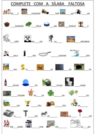 COMPLETE COM A SÍLABA FALTOSA
XA____Z ____VESSEIRO _____TOR _____ÇO _____XA
____GADEIRO ____CÓLIS ____ME ____CODILO ____Z
____GÃO MA_____GA LA_____ _____MEDÁRIO
____JOLA _____IRA _______GIDEIRA ______ZEN
____TAS CI______ ______LO _____DE ____TA
_____SELHA _____TO _____GUIÇA _____VADA
______FESSOR PA_____CK _______VO _______CO
______GO ______FÉU _______FÉU PA_______
LI_____ ______GO ZE_______ CO_____ ______VO
EM____GADA _______CHA CO________ ES____DA
 