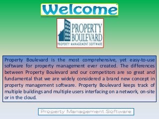 Property Boulevard is the most comprehensive, yet easy-to-use
software for property management ever created. The differences
between Property Boulevard and our competitors are so great and
fundamental that we are widely considered a brand new concept in
property management software. Property Boulevard keeps track of
multiple buildings and multiple users interfacing on a network, on-site
or in the cloud.
 
