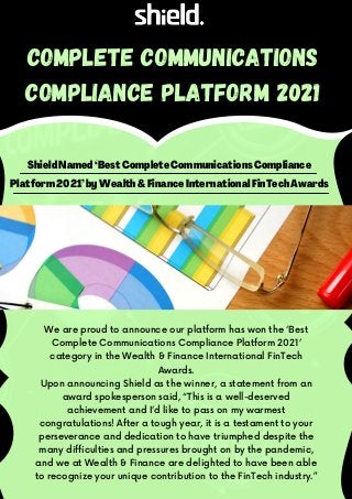 Shield Named ‘Best Complete Communications Compliance
Platform 2021’by Wealth &Finance International FinTech Awards
Complete Communications
Compliance Platform 2021
We are proud to announce our platform has won the ‘Best
Complete Communications Compliance Platform 2021’
category in the Wealth & Finance International FinTech
Awards.
Upon announcing Shield as the winner, a statement from an
award spokesperson said, “This is a well-deserved
achievement and I’d like to pass on my warmest
congratulations! After a tough year, it is a testament to your
perseverance and dedication to have triumphed despite the
many difficulties and pressures brought on by the pandemic,
and we at Wealth & Finance are delighted to have been able
to recognize your unique contribution to the FinTech industry.”
 
