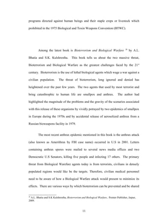 programs directed against human beings and their staple crops or livestock which

prohibited in the 1975 Biological and Toxin Weapons Convention (BTWC).




                                                                                        28
        Among the latest book is Bioterrorism and Biological Warfare                         by A.L.

Bhatia and S.K. Kulshrestha.           This book tells us about the two massive threat,

Bioterrorism and Biological Warfare as the greatest challenges faced by the 21 st

century. Bioterrorism is the use of lethal biological agents which wage a war against a

civilian population.       The threat of bioterrorism, long ignored and denied has

heightened over the past few years. The two agents that used by most terrorist and

bring catasthrophic to human life are smallpox and anthrax.                      The author had

highlighted the magnitude of the problems and the gravity of the scenarios associated

with this release of these organisms by vividly potrayed by two epidemics of smallpox

in Europe during the 1970s and by accidental release of aerosolized anthrax from a

Russian bioweapons facility in 1979.


        The most recent anthrax epidemic mentioned in this book is the anthrax attack

(also known as Amerithrax by FBI case name) occurred in U.S in 2001. Letters

containing anthrax spores were mailed to several news media offices and two

Democratic U.S Senators, killing five people and infecting 17 others. The primary

threat from Biological Warefare agents today is from terrorists, civilians in densely

populated regions would like be the targets. Therefore, civilian medical personnel

need to be aware of how a Biological Warfare attack would present to minimize its

effects. There are various ways by which bioterrorism can be prevented and be shared


28
  A.L. Bhatia and S.K Kulshrestha, Bioterrorism and Biological Warfare, Pointer Publisher, Jaipur,
2009.


                                                 11
 