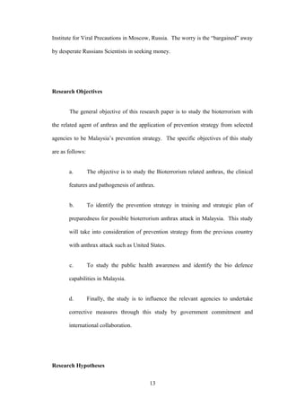 Institute for Viral Precautions in Moscow, Russia. The worry is the “bargained” away

by desperate Russians Scientists in seeking money.




Research Objectives


       The general objective of this research paper is to study the bioterrorism with

the related agent of anthrax and the application of prevention strategy from selected

agencies to be Malaysia’s prevention strategy. The specific objectives of this study

are as follows:


       a.         The objective is to study the Bioterrorism related anthrax, the clinical

       features and pathogenesis of anthrax.


       b.         To identify the prevention strategy in training and strategic plan of

       preparedness for possible bioterrorism anthrax attack in Malaysia. This study

       will take into consideration of prevention strategy from the previous country

       with anthrax attack such as United States.


       c.         To study the public health awareness and identify the bio defence

       capabilities in Malaysia.


       d.         Finally, the study is to influence the relevant agencies to undertake

       corrective measures through this study by government commitment and

       international collaboration.




Research Hypotheses


                                             13
 