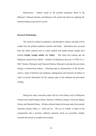 Bioterrorism - Anthrax attack as the possible emergence threat to the

Malaysia’s National Security and Malaysia will counter the threat by implying the

national strategy to prevent if it occurs.




Research Methodology


        The research is based on qualitative and descriptive analysis and data will be

sought from the printed academics journals and books. Information also accessed

from the online material such as online medical and health journal straight from

internet Google, Google scholar and Yahoo.         This study also looking into the

Malaysian Armed Forces (MAF) - Publikasi Perkhidmatan Bersama 15 (PPB 15) or

MAF Nuclear, Biological and Chemical Defence Mannual to develop the prevention

strategy of bioterrorism anthrax. Collecting data on characteristics of the Bacillus

anthrax, mode of infection and symptoms, pathogenicity and treatment of anthrax in

order to provide information for the response plan in the outbreak and prevention

strategy.




        During this study, researcher makes full use of the library such as Malaysian

Armed Forces Staff College Library, Ministry of Defence Library, University Malaya

Library and National Library. All data collected based on the past study from journal,

electronic journal, books, e - book and etc. The use of website is based on the

consideration that it provides sufficient materials which are accessible, reliable,

essential and current to complete this research.




                                             14
 