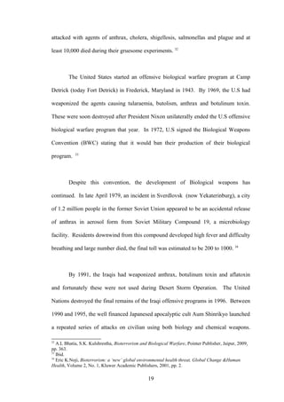 attacked with agents of anthrax, cholera, shigellosis, salmonellas and plague and at

least 10,000 died during their gruesome experiments. 32



        The United States started an offensive biological warfare program at Camp

Detrick (today Fort Detrick) in Frederick, Maryland in 1943. By 1969, the U.S had

weaponized the agents causing tularaemia, butolism, anthrax and botulinum toxin.

These were soon destroyed after President Nixon unilaterally ended the U.S offensive

biological warfare program that year. In 1972, U.S signed the Biological Weapons

Convention (BWC) stating that it would ban their production of their biological
            33
program.



        Despite this convention, the development of Biological weapons has

continued. In late April 1979, an incident in Sverdlovsk (now Yekaterinburg), a city

of 1.2 million people in the former Soviet Union appeared to be an accidental release

of anthrax in aerosol form from Soviet Military Compound 19, a microbiology

facility. Residents downwind from this compound developed high fever and difficulty

breathing and large number died, the final toll was estimated to be 200 to 1000. 34



        By 1991, the Iraqis had weaponized anthrax, botulinum toxin and aflatoxin

and fortunately these were not used during Desert Storm Operation. The United

Nations destroyed the final remains of the Iraqi offensive programs in 1996. Between

1990 and 1995, the well financed Japanesed apocalyptic cult Aum Shinrikyo launched

a repeated series of attacks on civilian using both biology and chemical weapons.

32
   A.L Bhatia, S.K. Kulshrestha, Bioterrorism and Biological Warfare, Pointer Publisher, Jaipur, 2009,
pp. 363.
33
   Ibid.
34
   Eric K.Noji, Bioterrorism: a ‘new’ global environmental health threat, Global Change &Human
Health, Volume 2, No. 1, Kluwer Academic Publishers, 2001, pp. 2.

                                                  19
 