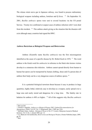 The release strain nerve gas in Japanese subway, was found to possess rudimentary
                                                                           35
biological weapons including anthrax, botulism and Q fever.                      On September 18,

2001, Basillus anthracis spores were sent to several locations via the US postal

Service. Twenty two confirmed or suspect cases of anthrax infection with 5 were died
                       36
from this incident.         This anthrax attack giving us the situation that the disasters still

exist although many countries had signed the BWC.




Anthrax Bacterium as Biological Weapons and Bioterrorism



        Anthrax (Scientific name Bacillus anthracis) was the first microorganism
                                                                                       37
identified as the cause of a specific disease by Dr. Robert Koch in 1876.                   The word

anthrax is the Greek word for anthracite in reference to the black skin lesions victims

develop in a cutaneous skin infection. Anthrax cannot spread directly from human to

human but spores can be transported by human clothing, shoes and if a person dies of

anthrax their body can be a very dangerous source of anthrax spores. 38



        It is a potential biological terrorism threat because it easy to produce in large

quantities, highly lethal, relatively easy to develop as a weapon, easily spread over a

large area and easily stored and dangerous for a long time.                     The fatality rate in
                                               39
halation for anthrax is 80% or higher.              All of this suggests why Bacillus anthracis



35
   Ibid, pp.364.
36
   Thomas V.Inglesby, Anthrax as a Bilogical Weapon 2002, Updated Recommendations for
Management, JAMA, Vol 287, No. 17 (Reprinted), May 1 2002, pp. 2236.
37
   Md Radzi Johari, Anthrax - Biological Threat in The 21st Century, Malaysian Journal of Medical
Sciences, Vol. 9, No. 1, Januari 2002, pp. 1-2.
38
   A.L Bhatia & S.K Kulshrestha, Bioterrorism and Biological Warfare, Pointer Publisher,Jaipur, 2009,
pp. 83.
39
   Ibid.

                                                    20
 